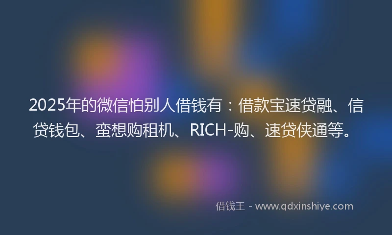 2025年的微信怕别人借钱有：借款宝速贷融、信贷钱包、蛮想购租机、RICH-购、速贷侠通等。