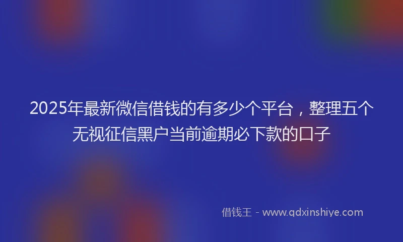 2025年最新微信借钱的有多少个平台，整理五个无视征信黑户当前逾期必下款的口子