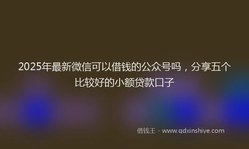 2025年最新微信可以借钱的公众号吗，分享五个比较好的小额贷款口子