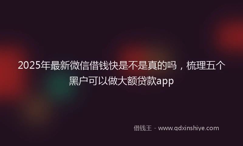 2025年最新微信借钱快是不是真的吗，梳理五个黑户可以做大额贷款app