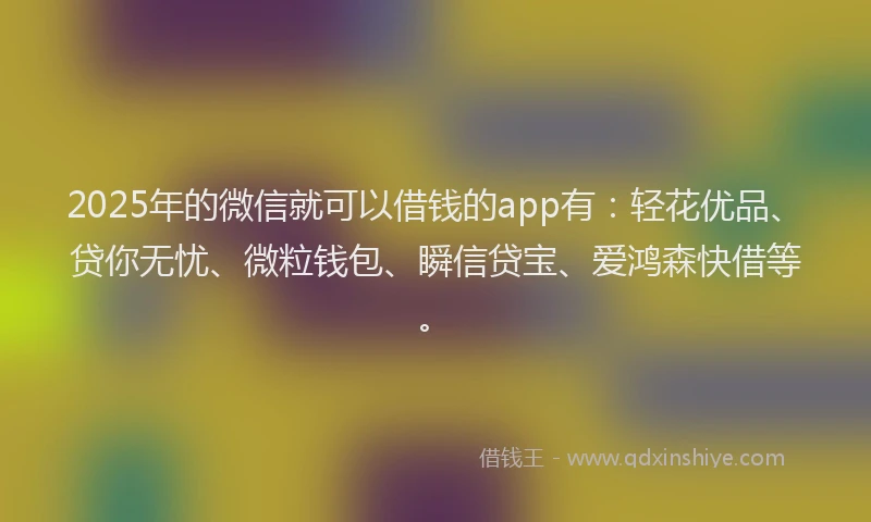 2025年的微信就可以借钱的app有：轻花优品、贷你无忧、微粒钱包、瞬信贷宝、爱鸿森快借等。