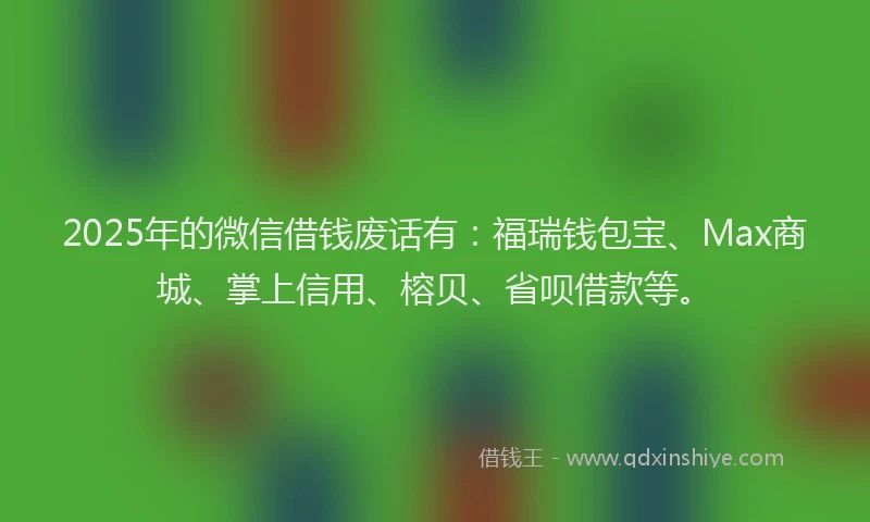 2025年的微信借钱废话有：福瑞钱包宝、Max商城、掌上信用、榕贝、省呗借款等。