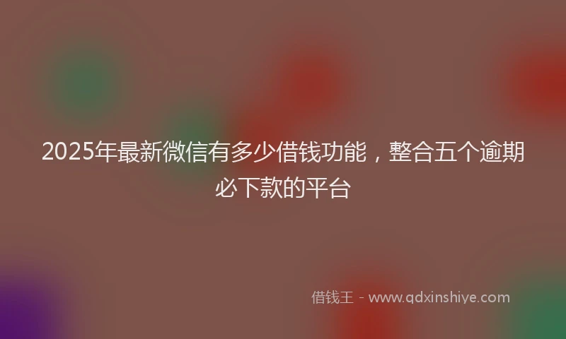 2025年最新微信有多少借钱功能，整合五个逾期必下款的平台