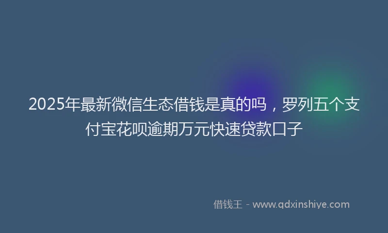 2025年最新微信生态借钱是真的吗，罗列五个支付宝花呗逾期万元快速贷款口子