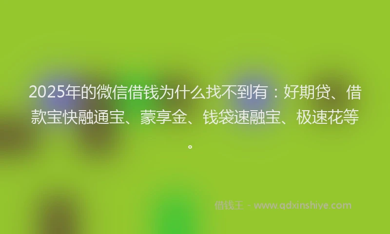 2025年的微信借钱为什么找不到有：好期贷、借款宝快融通宝、蒙享金、钱袋速融宝、极速花等。