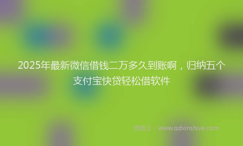 2025年最新微信借钱二万多久到账啊，归纳五个支付宝快贷轻松借软件