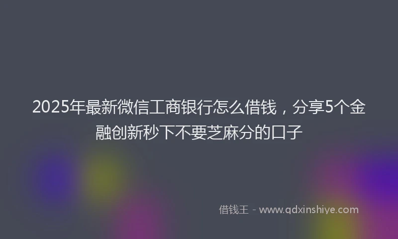 2025年最新微信工商银行怎么借钱，分享5个金融创新秒下不要芝麻分的口子