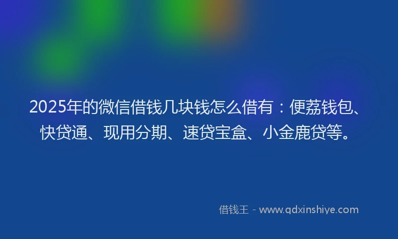 2025年的微信借钱几块钱怎么借有：便荔钱包、快贷通、现用分期、速贷宝盒、小金鹿贷等。