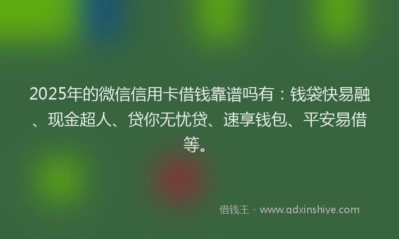 2025年的微信信用卡借钱靠谱吗有：钱袋快易融、现金超人、贷你无忧贷、速享钱包、平安易借等。