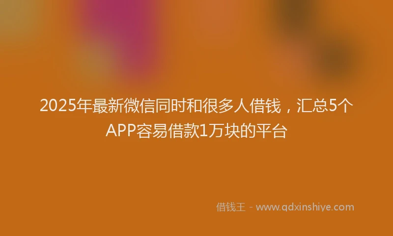 2025年最新微信同时和很多人借钱，汇总5个APP容易借款1万块的平台