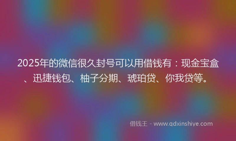 2025年的微信很久封号可以用借钱有：现金宝盒、迅捷钱包、柚子分期、琥珀贷、你我贷等。