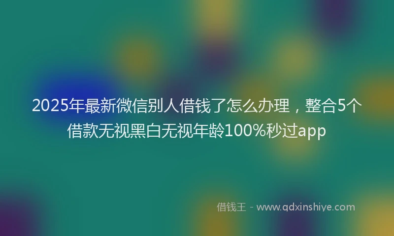 2025年最新微信别人借钱了怎么办理，整合5个借款无视黑白无视年龄100%秒过app