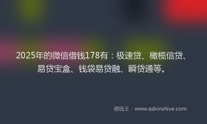 2025年的微信借钱178有：极速贷、橄榄信贷、易贷宝盒、钱袋易贷融、瞬贷通等。