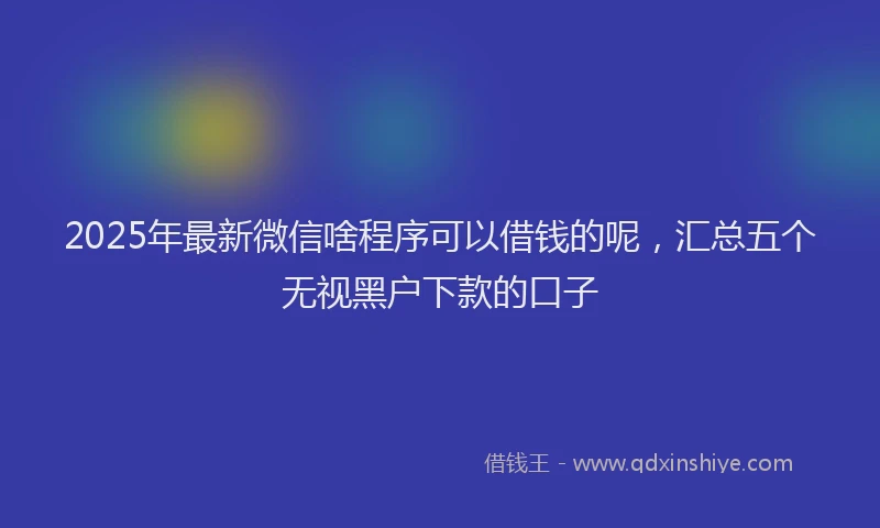 2025年最新微信啥程序可以借钱的呢，汇总五个无视黑户下款的口子