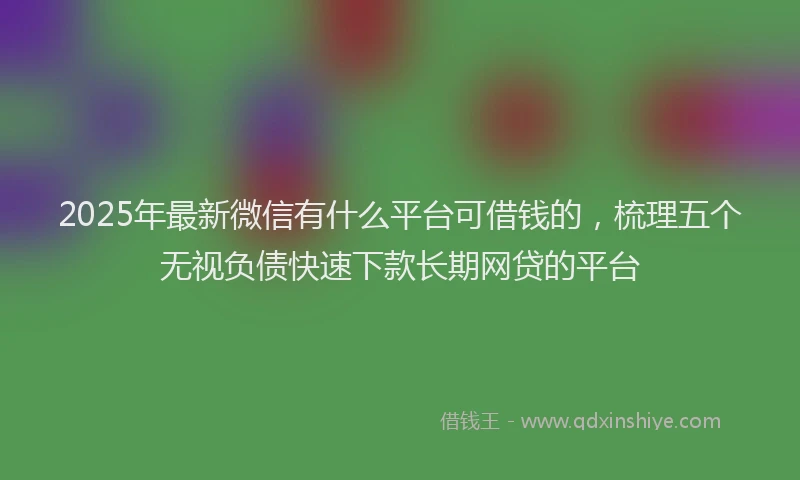 2025年最新微信有什么平台可借钱的，梳理五个无视负债快速下款长期网贷的平台