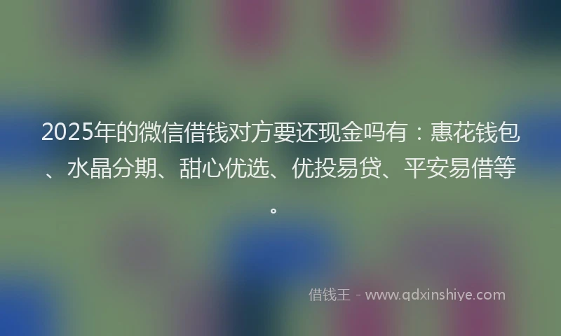 2025年的微信借钱对方要还现金吗有：惠花钱包、水晶分期、甜心优选、优投易贷、平安易借等。