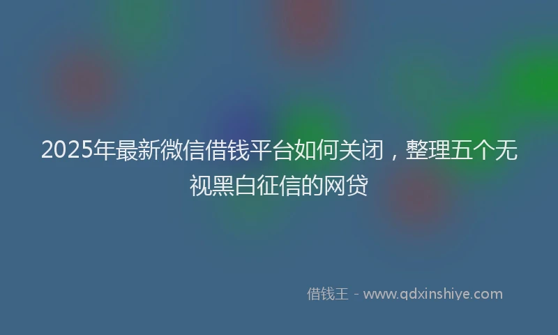 2025年最新微信借钱平台如何关闭，整理五个无视黑白征信的网贷