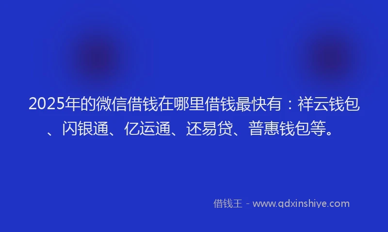 2025年的微信借钱在哪里借钱最快有：祥云钱包、闪银通、亿运通、还易贷、普惠钱包等。
