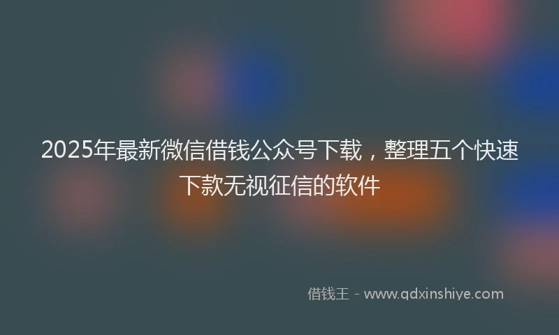 2025年最新微信借钱公众号下载，整理五个快速下款无视征信的软件