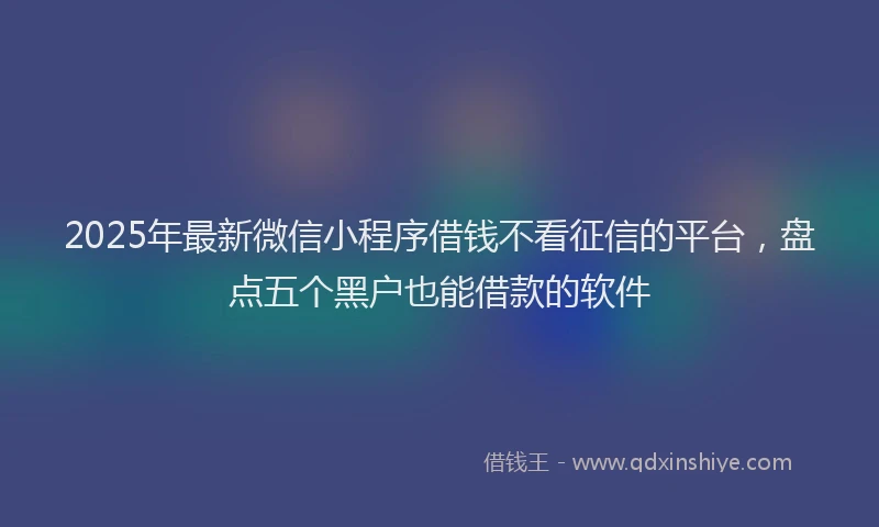 2025年最新微信小程序借钱不看征信的平台，盘点五个黑户也能借款的软件
