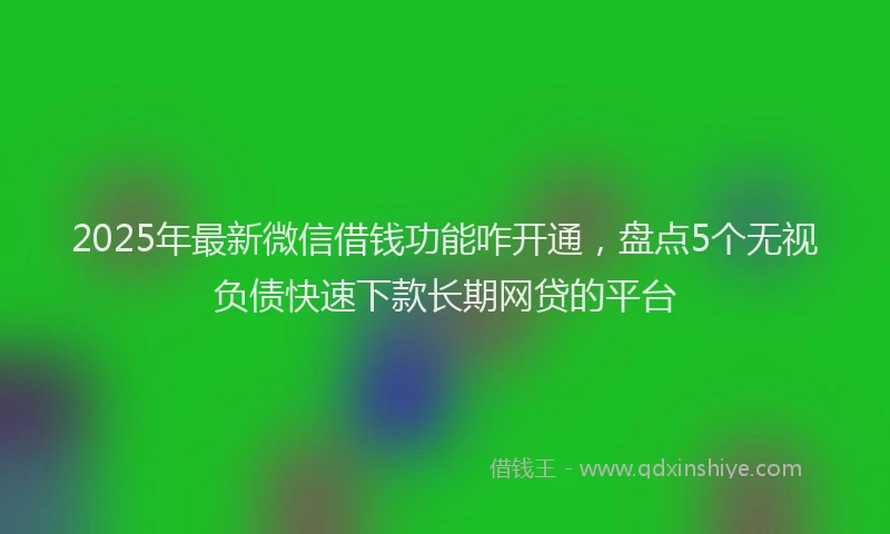 2025年最新微信借钱功能咋开通，盘点5个无视负债快速下款长期网贷的平台