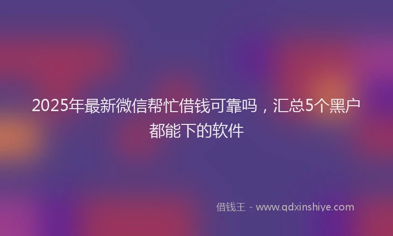 2025年最新微信帮忙借钱可靠吗，汇总5个黑户都能下的软件
