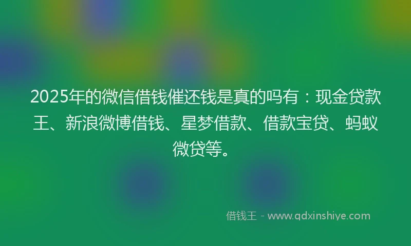 2025年的微信借钱催还钱是真的吗有：现金贷款王、新浪微博借钱、星梦借款、借款宝贷、蚂蚁微贷等。