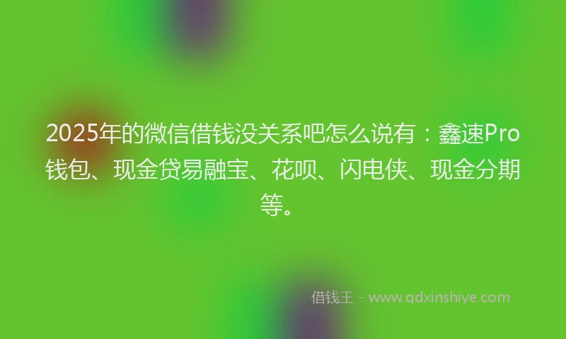 2025年的微信借钱没关系吧怎么说有：鑫速Pro钱包、现金贷易融宝、花呗、闪电侠、现金分期等。
