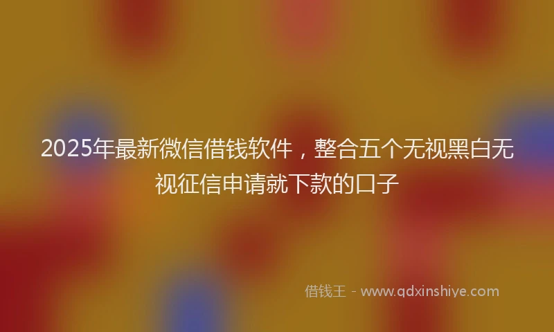 2025年最新微信借钱软件，整合五个无视黑白无视征信申请就下款的口子