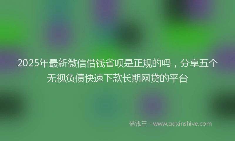 2025年最新微信借钱省呗是正规的吗，分享五个无视负债快速下款长期网贷的平台