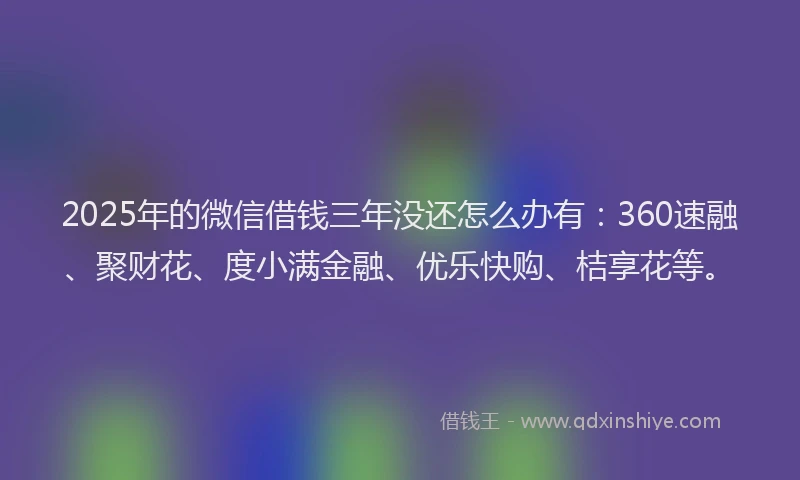 2025年的微信借钱三年没还怎么办有：360速融、聚财花、度小满金融、优乐快购、桔享花等。