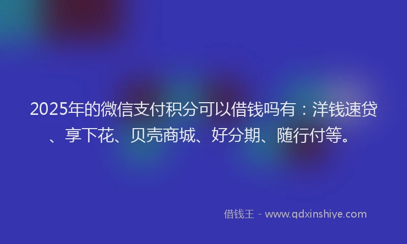 2025年的微信支付积分可以借钱吗有：洋钱速贷、享下花、贝壳商城、好分期、随行付等。