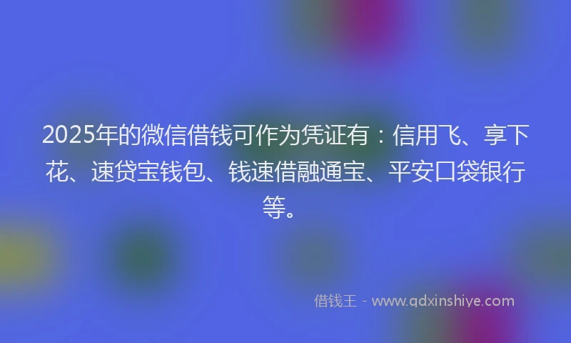 2025年的微信借钱可作为凭证有：信用飞、享下花、速贷宝钱包、钱速借融通宝、平安口袋银行等。