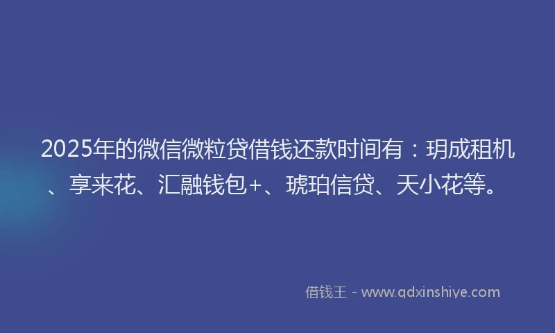2025年的微信微粒贷借钱还款时间有：玥成租机、享来花、汇融钱包+、琥珀信贷、天小花等。
