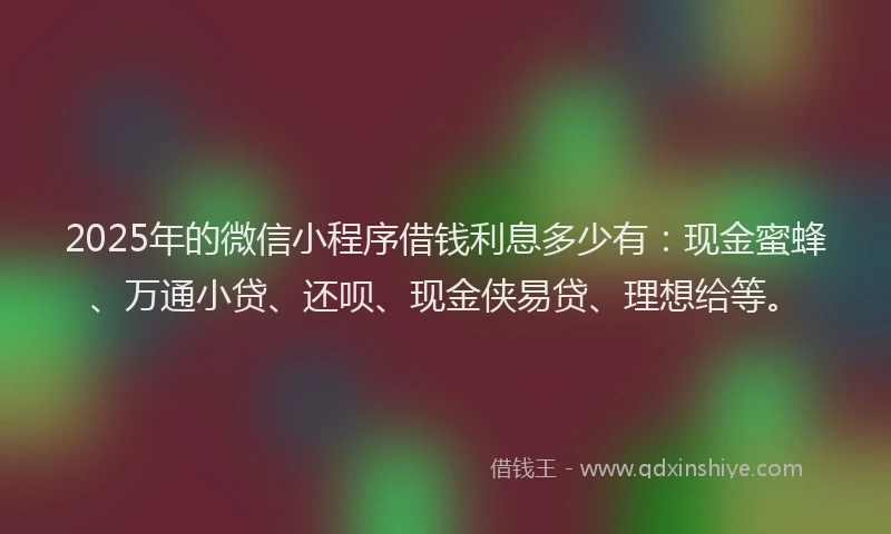 2025年的微信小程序借钱利息多少有：现金蜜蜂、万通小贷、还呗、现金侠易贷、理想给等。