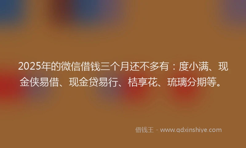 2025年的微信借钱三个月还不多有：度小满、现金侠易借、现金贷易行、桔享花、琉璃分期等。