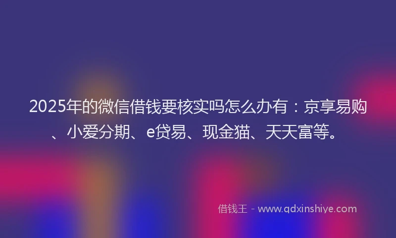 2025年的微信借钱要核实吗怎么办有：京享易购、小爱分期、e贷易、现金猫、天天富等。