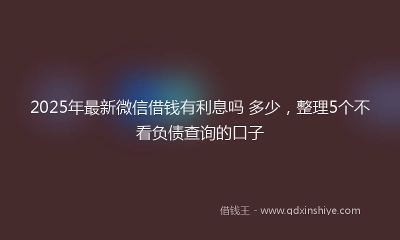 2025年最新微信借钱有利息吗 多少，整理5个不看负债查询的口子