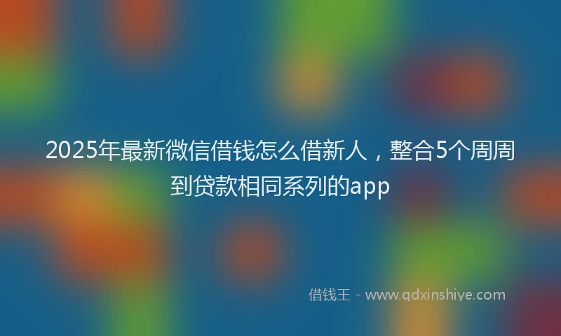 2025年最新微信借钱怎么借新人，整合5个周周到贷款相同系列的app