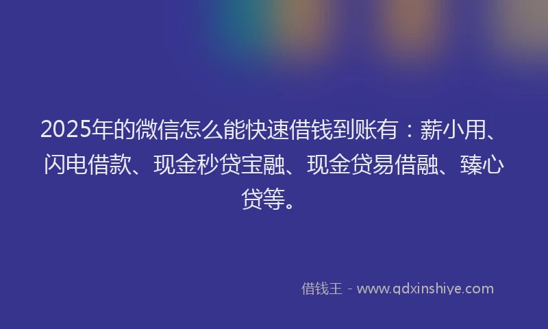 2025年的微信怎么能快速借钱到账有：薪小用、闪电借款、现金秒贷宝融、现金贷易借融、臻心贷等。