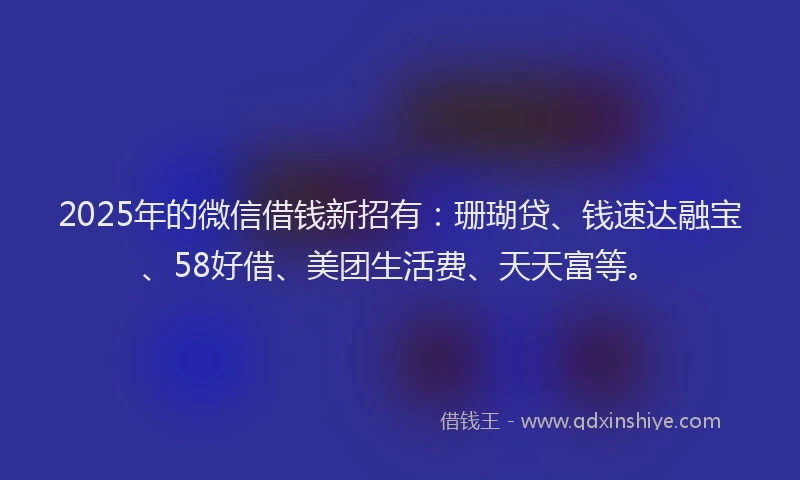 2025年的微信借钱新招有：珊瑚贷、钱速达融宝、58好借、美团生活费、天天富等。