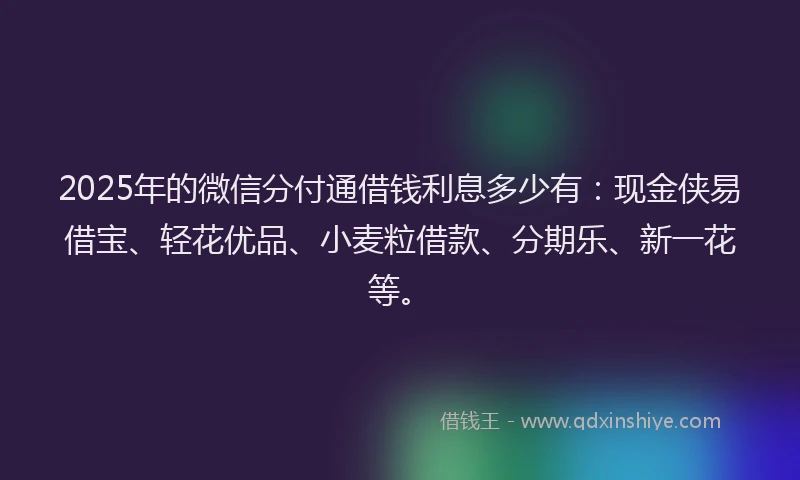 2025年的微信分付通借钱利息多少有：现金侠易借宝、轻花优品、小麦粒借款、分期乐、新一花等。