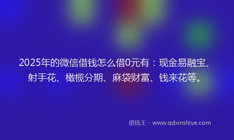 2025年的微信借钱怎么借0元有：现金易融宝、射手花、橄榄分期、麻袋财富、钱来花等。