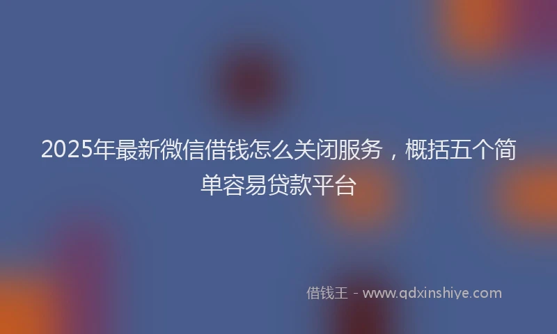 2025年最新微信借钱怎么关闭服务，概括五个简单容易贷款平台