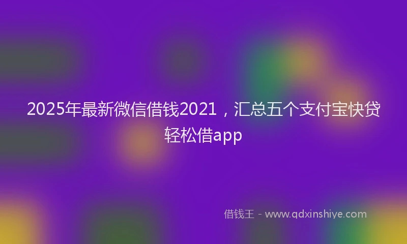 2025年最新微信借钱2021，汇总五个支付宝快贷轻松借app