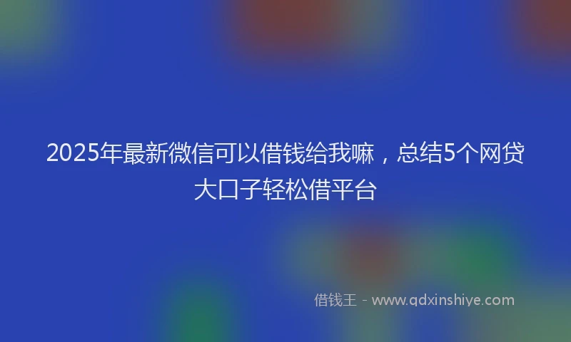 2025年最新微信可以借钱给我嘛，总结5个网贷大口子轻松借平台