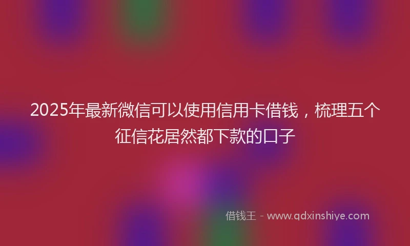 2025年最新微信可以使用信用卡借钱，梳理五个征信花居然都下款的口子