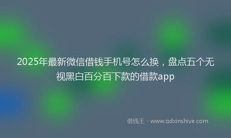 2025年最新微信借钱手机号怎么换，盘点五个无视黑白百分百下款的借款app