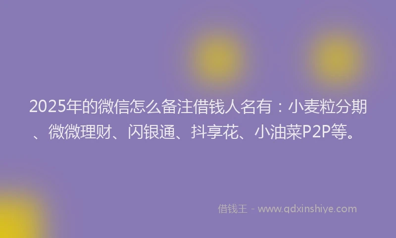 2025年的微信怎么备注借钱人名有：小麦粒分期、微微理财、闪银通、抖享花、小油菜P2P等。