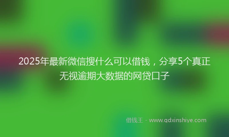 2025年最新微信搜什么可以借钱，分享5个真正无视逾期大数据的网贷口子
